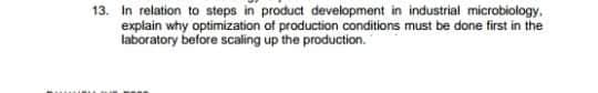 13. In relation to steps in product development in industrial microbiology,
explain why optimization of production conditions must be done first in the
laboratory before scaling up the production.
