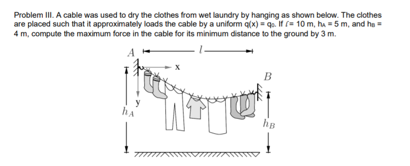 Problem III. A cable was used to dry the clothes from wet laundry by hanging as shown below. The clothes
are placed such that it approximately loads the cable by a uniform q(x) = qo. If [= 10 m, ha = 5 m, and he =
4 m, compute the maximum force in the cable for its minimum distance to the ground by 3 m.
B
y
hA
hB
