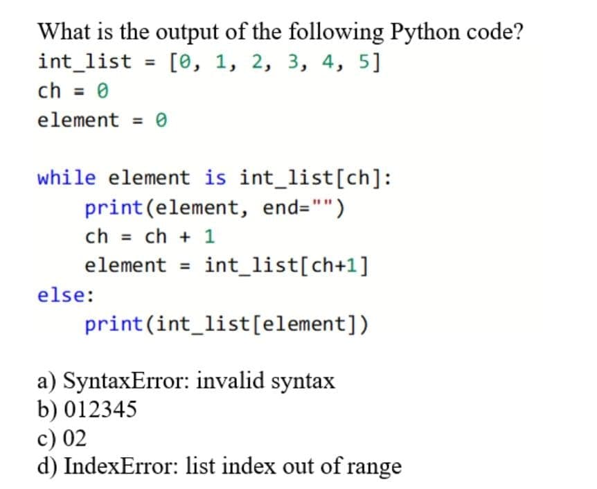 What is the output of the following Python code?
int_list = [0, 1, 2, 3, 4, 5]
ch = 0
element = 0
while element is int_list[ch]:
print (element, end="")
ch = ch + 1
element int_list[ch+1]
else:
=
print (int_list[element])
a) SyntaxError: invalid syntax
b) 012345
c) 02
d) IndexError: list index out of range