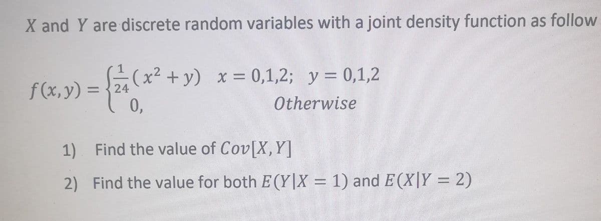 X and Y are discrete random variables with a joint density function as follow
{ 2 1 (x² + y)
24
0,
f(x, y) =
1)
2)
(x² + y) x = 0,1,2; y = 0,1,2
Otherwise
Find the value of Cov[X, Y]
Find the value for both E(Y|X = 1) and E(X|Y = 2)