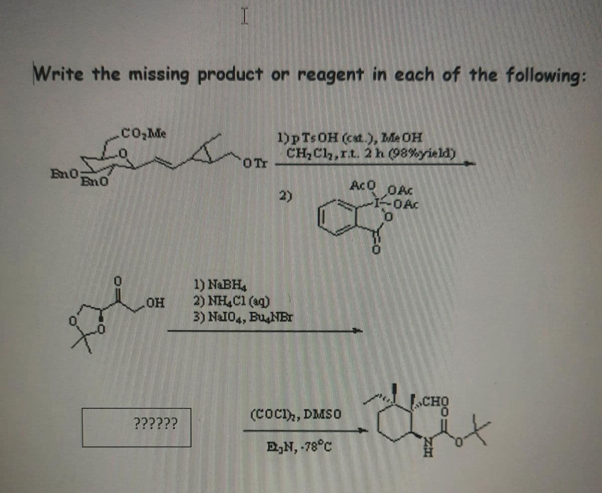Write the missing product or reagent in each of the following:
En0;
Eno
CO₂Me
OH
I
??????
OTT
1) p Ts OH (cat.), Me OH
CH₂Cl₂,rt. 2 h (98%yield)
2)
1) NaBH4
2) NH₂Cl(aq)
3) NaI0, Bu NBT
(COCI), DMSO
E₂N, -78°C
ACO OAC
I-OAC
0
LCHO