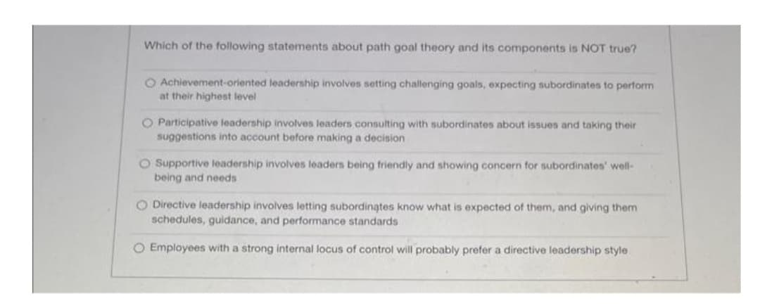 Which of the following statements about path goal theory and its components is NOT true?
O Achievement-oriented leadership involves setting challenging goals, expecting subordinates to perform
at their highest level
O Participative leadership involves leaders consulting with subordinates about issues and taking their
suggestions into account before making a decision
O Supportive leadership involves leaders being friendly and showing concern for subordinates' well-
being and needs
O Directive leadership involves letting subordinates know what is expected of them, and giving them
schedules, guidance, and performance standards
O Employees with a strong internal locus of control will probably prefer a directive leadership style