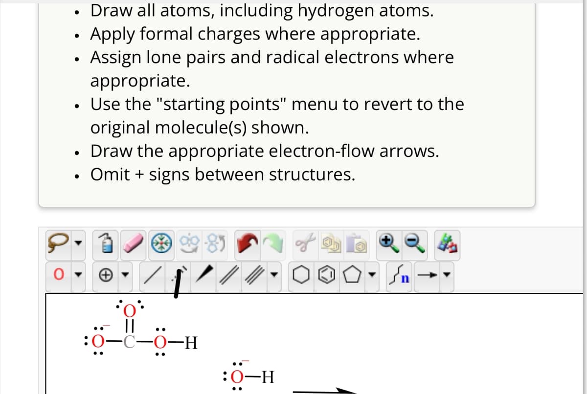 •
•
•
•
•
•
Draw all atoms, including hydrogen atoms.
Apply formal charges where appropriate.
Assign lone pairs and radical electrons where
appropriate.
Use the "starting points" menu to revert to the
original molecule(s) shown.
Draw the appropriate electron-flow arrows.
Omit + signs between structures.
H-0-0-0:
:0-H
n