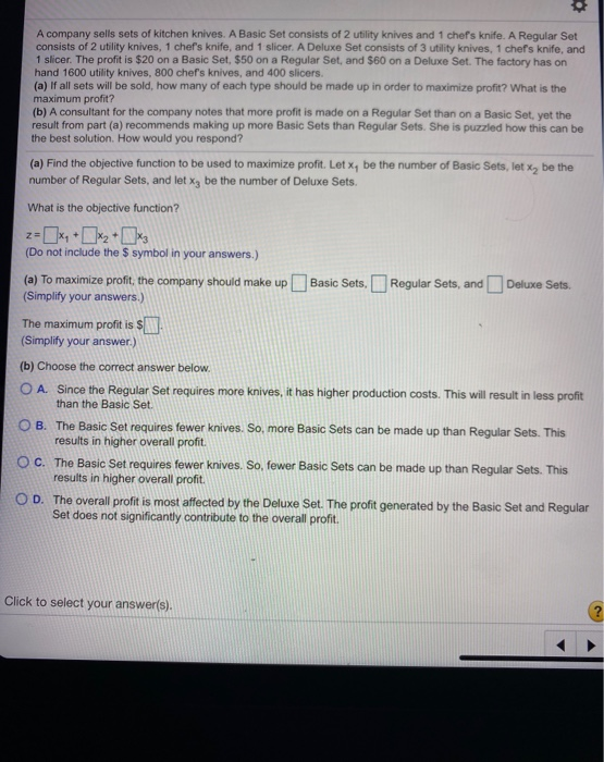 A company sells sets of kitchen knives. A Basic Set consists of 2 utility knives and 1 chef's knife. A Regular Set
consists of 2 utility knives, 1 chef's knife, and 1 slicer. A Deluxe Set consists of 3 utility knives, 1 chef's knife, and
1 slicer. The profit is $20 on a Basic Set, $50 on a Regular Set, and $60 on a Deluxe Set. The factory has on
hand 1600 utility knives, 800 chef's knives, and 400 slicers.
(a) If all sets will be sold, how many of each type should be made up in order to maximize profit? What is the
maximum profit?
(b) A consultant for the company notes that more profit is made on a Regular Set than on a Basic Set, yet the
result from part (a) recommends making up more Basic Sets than Regular Sets. She is puzzled how this can be
the best solution. How would you respond?
(a) Find the objective function to be used to maximize profit. Let x, be the number of Basic Sets, let x₂ be the
number of Regular Sets, and let x3 be the number of Deluxe Sets.
What is the objective function?
(Do not include the $ symbol in your answers.)
(a) To maximize profit, the company should make up Basic Sets. Regular Sets, and
(Simplify your answers.)
Deluxe Sets.
The maximum profit is $
(Simplify your answer.)
(b) Choose the correct answer below.
OA. Since the Regular Set requires more knives, it has higher production costs. This will result in less profit
than the Basic Set.
OB. The Basic Set requires fewer knives. So, more Basic Sets can be made up than Regular Sets. This
results in higher overall profit.
OC. The Basic Set requires fewer knives. So, fewer Basic Sets can be made up than Regular Sets. This
results in higher overall profit.
OD. The overall profit is most affected by the Deluxe Set. The profit generated by the Basic Set and Regular
Set does not significantly contribute to the overall profit.
Click to select your answer(s).