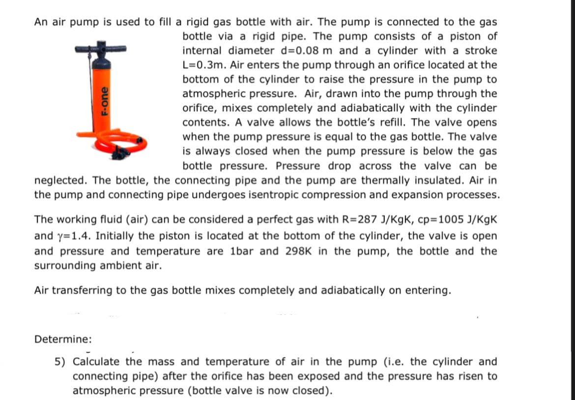 An air pump is used to fill a rigid gas bottle with air. The pump is connected to the gas
bottle via a rigid pipe. The pump consists of a piston of
internal diameter d=0.08 m and a cylinder with a stroke
L=0.3m. Air enters the pump through an orifice located at the
bottom of the cylinder to raise the pressure in the pump to
atmospheric pressure. Air, drawn into the pump through the
orifice, mixes completely and adiabatically with the cylinder
contents. A valve allows the bottle's refill. The valve opens
when the pump pressure is equal to the gas bottle. The valve
is always closed when the pump pressure is below the gas
bottle pressure. Pressure drop across the valve can be
neglected. The bottle, the connecting pipe and the pump are thermally insulated. Air in
the pump and connecting pipe undergoes isentropic compression and expansion processes.
I
F-one
The working fluid (air) can be considered a perfect gas with R=287 J/KgK, cp=1005 J/KgK
and y=1.4. Initially the piston is located at the bottom of the cylinder, the valve is open
and pressure and temperature are 1bar and 298K in the pump, the bottle and the
surrounding ambient air.
Air transferring to the gas bottle mixes completely and adiabatically on entering.
Determine:
5) Calculate the mass and temperature of air in the pump (i.e. the cylinder and
connecting pipe) after the orifice has been exposed and the pressure has risen to
atmospheric pressure (bottle valve is now closed).
