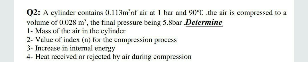 Q2: A cylinder contains 0.113m³of air at 1 bar and 90°C .the air is compressed to a
volume of 0.028 m2, the final pressure being 5.8bar Determine
1- Mass of the air in the cylinder
2- Value of index (n) for the compression process
3- Increase in internal energy
4- Heat received or rejected by air during compression
