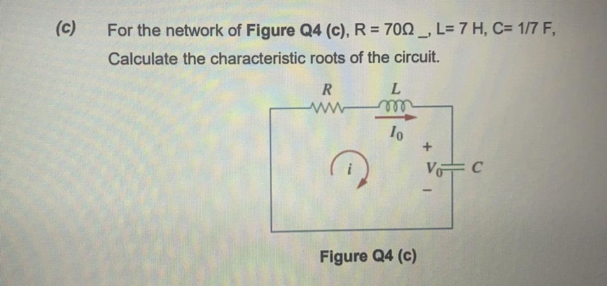 (c)
For the network of Figure Q4 (c), R = 700 , L=7 H, C= 1/7 F,
Calculate the characteristic roots of the circuit.
R
L
ell
V C
Figure Q4 (c)
