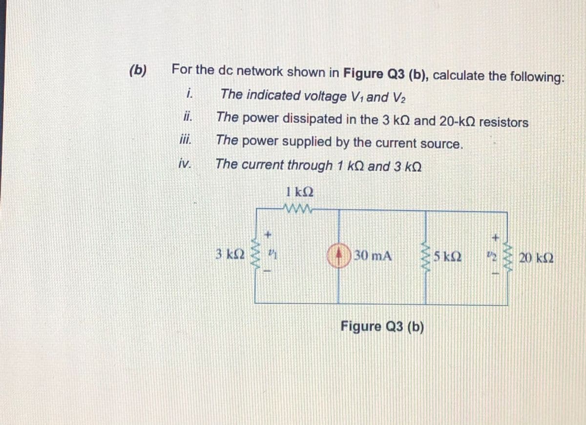 (b)
For the dc network shown in Figure Q3 (b), calculate the following:
i.
The indicated voltage V1 and V2
ii.
The power dissipated in the 3 kQ and 20-kO resistors
i.
The power supplied by the current source.
iv.
The current through 1 kQ and 3 kQ
1 kQ
3 ΚΩ
(4)30 mA
5 k2
20 kΩ
Figure Q3 (b)
ww
ww
