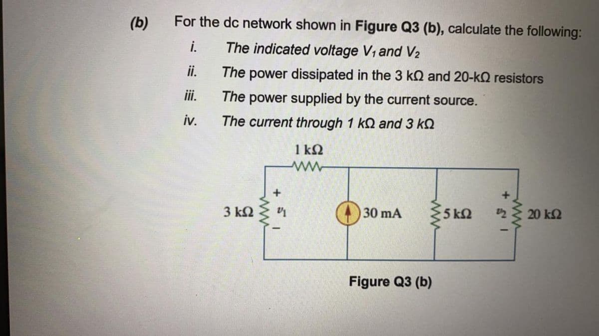 (b)
For the dc network shown in Figure Q3 (b), calculate the following:
i.
The indicated voltage V, and V2
i.
The power dissipated in the 3 kQ and 20-k2 resistors
ii.
The power supplied by the current source.
iv.
The current through 1 kQ and 3 kQ
1 kQ
3 k2
30 mA
5 kQ
20 k2
Figure Q3 (b)
ww
