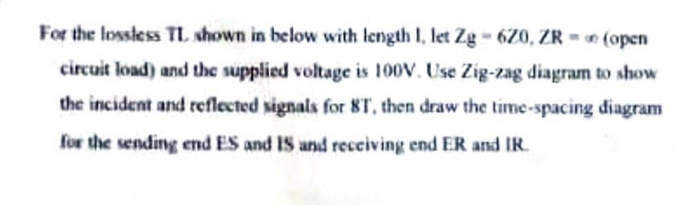 For the lossless TL shown in below with length 1, let Zg - 620, ZR = (open
circuit load) and the supplied voltage is 100V. Use Zig-zag diagram to show
the incident and reflected signals for 8T, then draw the time-spacing diagram
for the sending end ES and IS and receiving end ER and IR