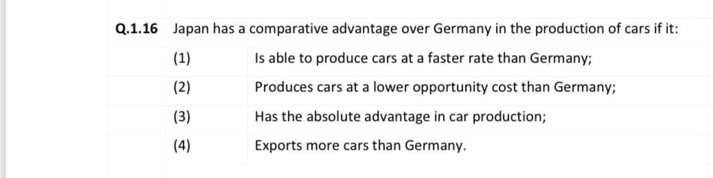 Q.1.16 Japan has a comparative advantage over Germany in the production of cars if it:
(1)
Is able to produce cars at a faster rate than Germany;
(2)
Produces cars at a lower opportunity cost than Germany;
(3)
Has the absolute advantage in car production;
(4)
Exports more cars than Germany.
