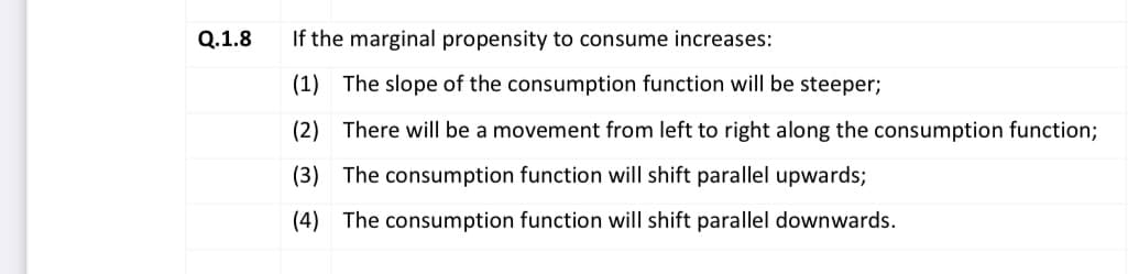 Q.1.8
If the marginal propensity to consume increases:
(1) The slope of the consumption function will be steeper;
(2) There will be a movement from left to right along the consumption function;
(3) The consumption function will shift parallel upwards;
(4) The consumption function will shift parallel downwards.
