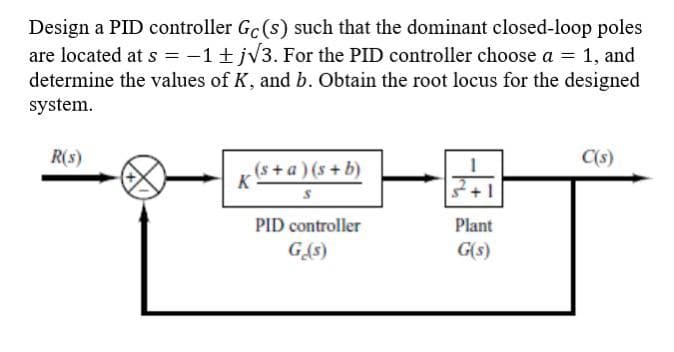 Design a PID controller Gc(s) such that the dominant closed-loop poles
are located at s = -1 + j√3. For the PID controller choose a = 1, and
determine the values of K, and b. Obtain the root locus for the designed
system.
R(s)
C(s)
(s+a)(s+b)
K
S
PID controller
G₁₂(s)
Plant
G(s)