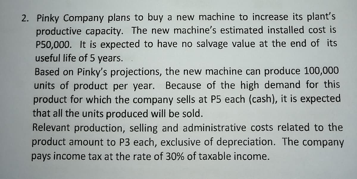 2. Pinky Company plans to buy a new machine to increase its plant's
productive capacity. The new machine's estimated installed cost is
P50,000. It is expected to have no salvage value at the end of its
useful life of 5 years.
Based on Pinky's projections, the new machine can produce 100,000
units of product per year. Because of the high demand for this
product for which the company sells at P5 each (cash), it is expected
that all the units produced will be sold.
Relevant production, selling and administrative costs related to the
product amount to P3 each, exclusive of depreciation. The company
pays income tax at the rate of 30% of taxable income.