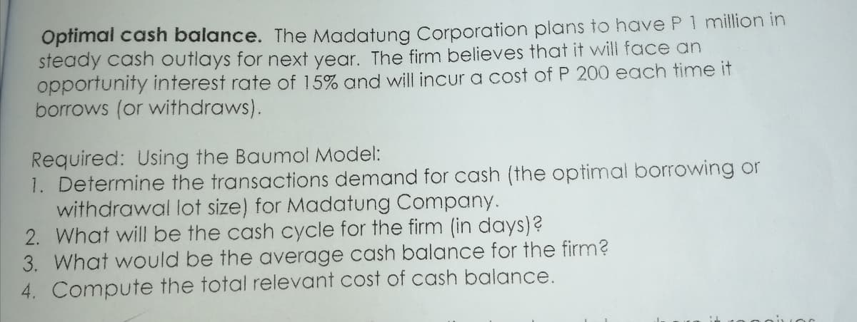 Optimal cash balance. The Madatung Corporation plans to have P 1 million in
steady cash outlays for next year. The firm believes that it will face an
opportunity interest rate of 15% and will incur a cost of P 200 each time it
borrows (or withdraws).
Required: Using the Baumol Model:
1. Determine the transactions demand for cash (the optimal borrowing or
withdrawal lot size) for Madatung Company.
2. What will be the cash cycle for the firm (in days)?
3. What would be the average cash balance for the firm?
4. Compute the total relevant cost of cash balance.
Jor