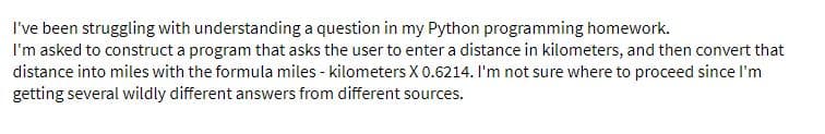I've been struggling with understanding a question in my Python programming homework.
I'm asked to construct a program that asks the user to enter a distance in kilometers, and then convert that
distance into miles with the formula miles - kilometersX 0.6214. I'm not sure where to proceed since l'm
getting several wildly different answers from different sources.
