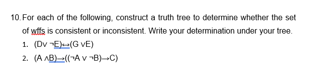 10. For each of the following, construct a truth tree to determine whether the set
of wffs is consistent or inconsistent. Write your determination under your tree.
1. (DVE) (G VE)
2. (A AB) ((A v ¬B)→C)