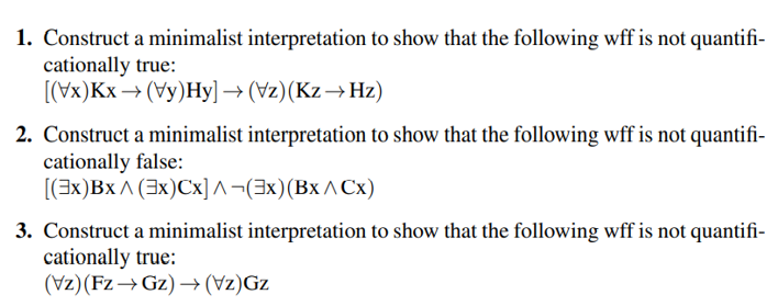 1. Construct a minimalist interpretation to show that the following wff is not quantifi-
cationally true:
[(Vx)Kx → (Vy)Hy] → (Vz) (Kz→ Hz)
2. Construct a minimalist interpretation to show that the following wff is not quantifi-
cationally false:
[(3x)Bx^(3x)Cx]^(3x) (Bx^ Cx)
3. Construct a minimalist interpretation to show that the following wff is not quantifi-
cationally true:
(Vz)(Fz→Gz)→(Vz)Gz