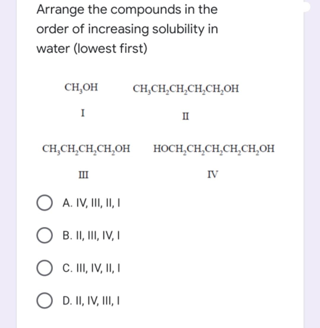 Arrange the compounds in the
order of increasing solubility in
water (lowest first)
CH,OH
CH,CH,CH,CH,CH,OH
I
II
CH,CH,CH,CH,OH
HOCH,CH,CH,CH,CH,OH
III
IV
O A. IV, III, II I
B. II, III, IV, I
C. III, IV, II, I
O D. II, IV, III I
