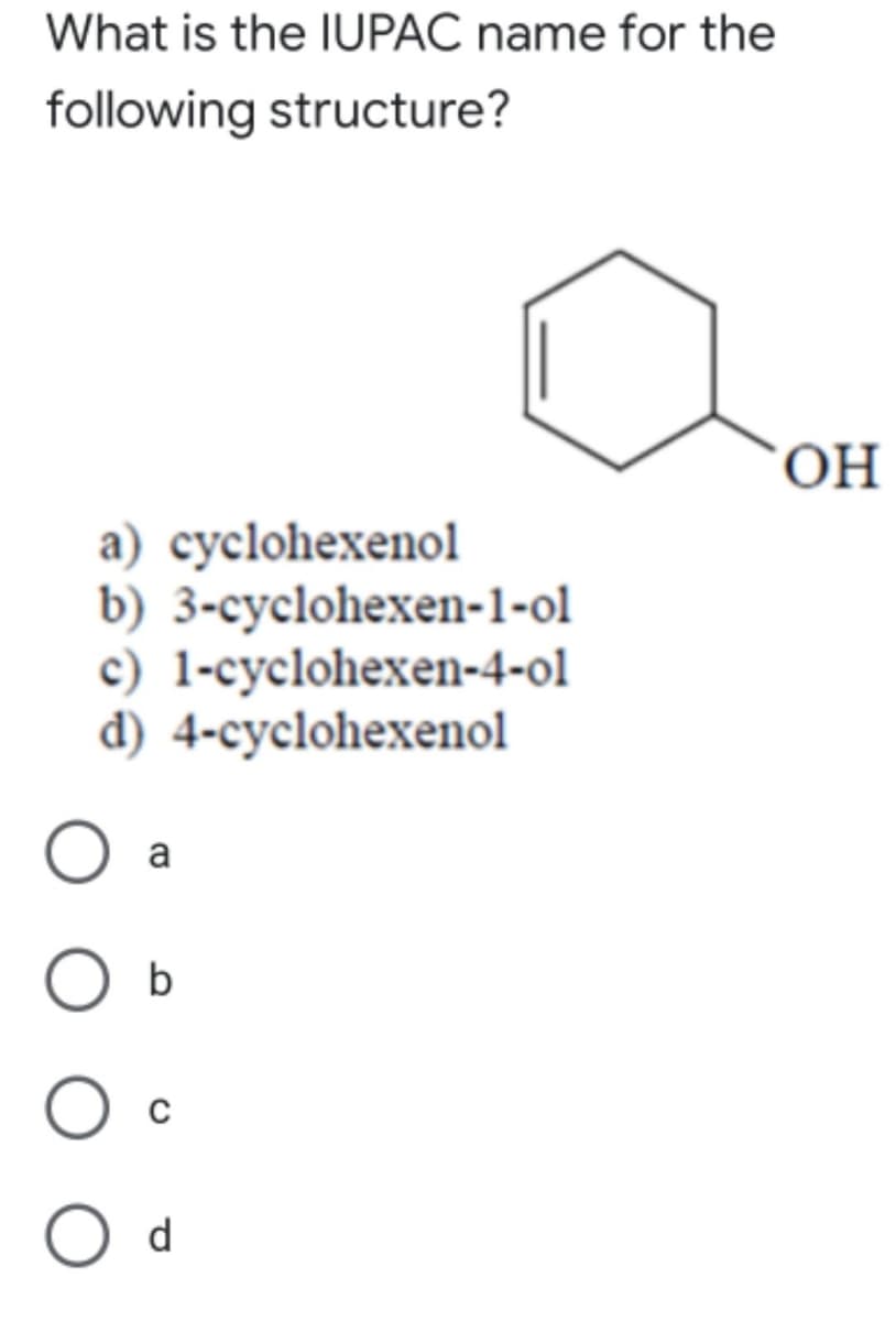 What is the IUPAC name for the
following structure?
ОН
a) cyclohexenol
b) 3-cyclohexen-1-ol
c) 1-cyclohexen-4-ol
d) 4-cyclohexenol
O a
b
O d
