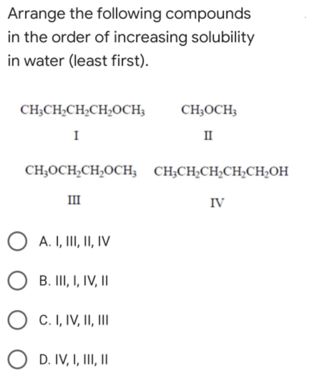 Arrange the following compounds
in the order of increasing solubility
in water (least first).
CH;CH,CH,CH,OCH3
CH;OCH3
I
II
CH;OCH,CH,OCH; CH;CH;CH;CH,CH;OH
III
IV
O A. I, III, II, IV
O
B. III, I, IV, II
C. I, IV, II,II
D. IV, I, III, I
