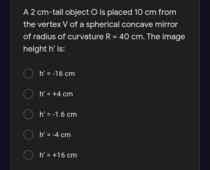 A 2 cm-tall object O is placed 10 cm from
the vertex V of a spherical concave mirror
of radius of curvature R = 40 cm. The image
%3D
height h' is:
h' = -16 cm
h' = +4 cm
h' = -1.6 cm
h' = -4 cm
h' = +16 cm
