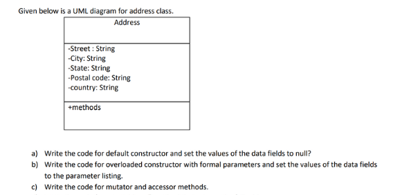 Given below is a UML diagram for address class.
Address
-Street: String
-City: String
-State: String
-Postal code: String
-country: String
+methods
a) Write the code for default constructor and set the values of the data fields to null?
b) Write the code for overloaded constructor with formal parameters and set the values of the data fields
to the parameter listing.
c) Write the code for mutator and accessor methods.
