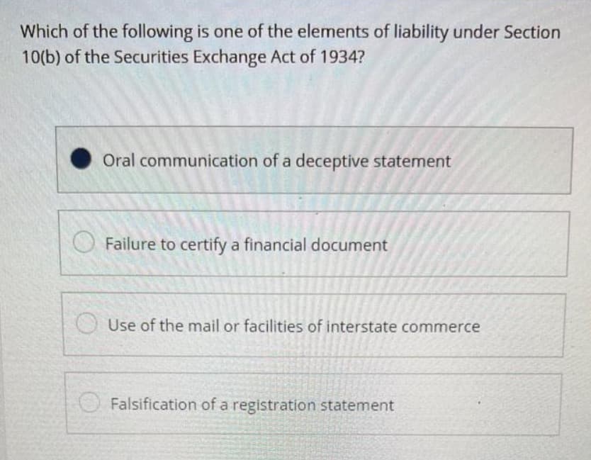 Which of the following is one of the elements of liability under Section
10(b) of the Securities Exchange Act of 1934?
Oral communication of a deceptive statement
Failure to certify a financial document
Use of the mail or facilities of interstate commerce
Falsification of a registration statement