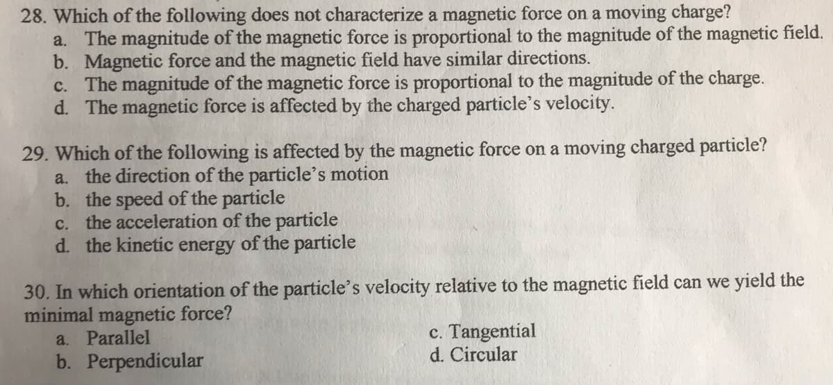 28. Which of the following does not characterize a magnetic force on a moving charge?
a. The magnitude of the magnetic force is proportional to the magnitude of the magnetic field.
b. Magnetic force and the magnetic field have similar directions.
c. The magnitude of the magnetic force is proportional to the magnitude of the charge.
d. The magnetic force is affected by the charged particle's velocity.
29. Which of the following is affected by the magnetic force on a moving charged particle?
a. the direction of the particle's motion
b. the speed of the particle
c. the acceleration of the particle
d. the kinetic energy of the particle
30. In which orientation of the particle's velocity relative to the magnetic field can we yield the
minimal magnetic force?
a. Parallel
c. Tangential
d. Circular
b. Perpendicular