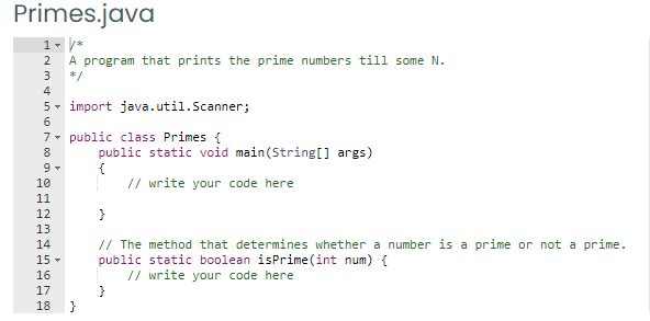 Primes.java
1- /*
A program that prints the prime numbers till some N.
2
3
*/
4
5- import java.util.Scanner;
6.
7- public class Primes {
public static void main(String[] args)
{
// write your code here
8
10
11
12
13
// The method that determines whether a number is a prime or not a prime.
public static boolean isPrime(int num) {
// write your code here
14
15 -
16
17
18
