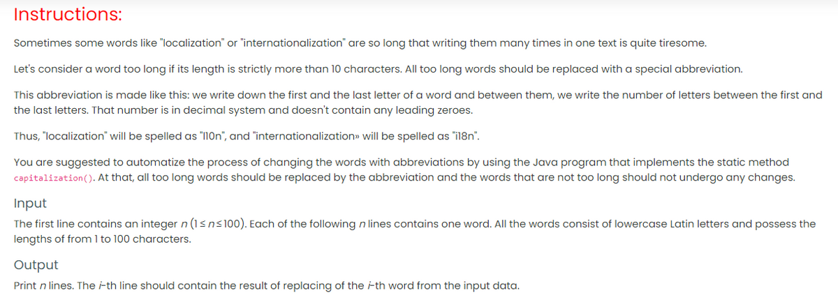 Instructions:
Sometimes some words like "localization" or "internationalization" are so long that writing them many times in one text is quite tiresome.
Let's consider a word too long if its length is strictly more than 10 characters. All too long words should be replaced with a special abbreviation.
This abbreviation is made like this: we write down the first and the last letter of a word and between them, we write the number of letters between the first and
the last letters. That number is in decimal system and doesn't contain any leading zeroes.
Thus, "localization" will be spelled as "1On", and "internationalization» will be spelled as "il8n".
You are suggested to automatize the process of changing the words with abbreviations by using the Java program that implements the static method
capitalization((). At that, all too long words should be replaced by the abbreviation and the words that are not too long should not undergo any changes.
Input
The first line contains an integer n (1sns100). Each of the following n lines contains one word. All the words consist of lowercase Latin letters and possess the
lengths of from 1 to 100 characters.
Output
Print n lines. The i-th line should contain the result of replacing of the ith word from the input data.
