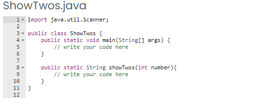 ShowTwos.java
1- import java.util.Scanner;
2
3- public class ShowTwos {
public static void main(String[] args) {
// write your code here
6.
7
public static String showTwos (int number){
// write your code here
9
10
11
}
12
