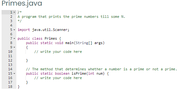 Primes.java
2 A program that prints the prime numbers till some N.
3
*/
4
5- import java.util.Scanner;
6
7- public class Primes {
8
public static void main(String[] args)
{
// write your code here
10
11
12
}
13
// The method that determines whether a number is a prime or not a prime.
public static boolean isPrime (int num) {
// write your code here
14
15 -
16
17
18
