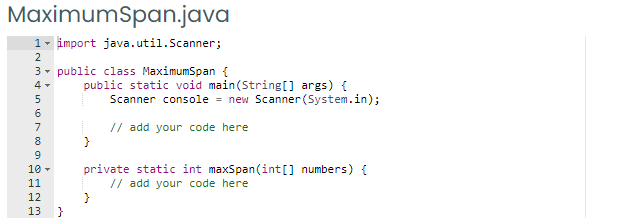 MaximumSpan.java
1- import java.util.Scanner;
2
3- public class MaximumSpan {
public static void main(String[] args) {
Scanner console = new Scanner (System.in);
7
// add your code here
8
}
private static int maxSpan (int[] numbers) {
// add your code here
}
}
10 -
11
12
13
