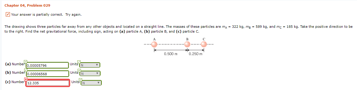 Chapter 04, Problem 029
2 Your answer is partially correct. Try again.
The drawing shows three particles far away from any other objects and located on a straight line. The masses of these particles are
to the right. Find the net gravitational force, including sign, acting on (a) particle A, (b) particle B, and (c) particle C.
ma = 322 kg, mp = 589 kg, and
m. = 185 kg. Take the positive direction to be
0.500 m
0.250 m
(a) Number
0.00005796
UnitsTN
(b) NumberTo.00006568
Units
(c) Number12.335
Units
