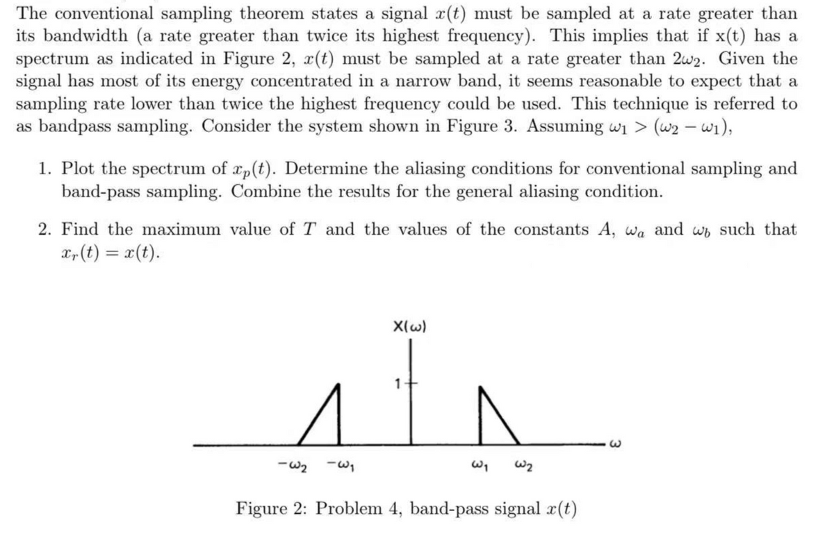 The conventional sampling theorem states a signal x(t) must be sampled at a rate greater than
its bandwidth (a rate greater than twice its highest frequency). This implies that if x(t) has a
spectrum as indicated in Figure 2, r(t) must be sampled at a rate greater than 2w2. Given the
signal has most of its energy concentrated in a narrow band, it seems reasonable to expect that a
sampling rate lower than twice the highest frequency could be used. This technique is referred to
as bandpass sampling. Consider the system shown in Figure 3. Assuming wi > (w2 – wi),
1. Plot the spectrum of xp(t). Determine the aliasing conditions for conventional sampling and
band-pass sampling. Combine the results for the general aliasing condition.
2. Find the maximum value of T and the values of the constants A, wa and wb such that
L, (t) = x(t).
X(w)
1
Figure 2: Problem 4, band-pass signal r(t)
