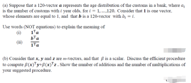 (a) Suppose that a 120-vector a represents the age distribution of the customs in a bank, where a,
is the mumber of customs with i year olds, for i = 1, .,120. Consider that 1 is one vector,
whose elements are equal to 1, and that b is a 120-vector with b, = i.
Use words (NOT equations) to explain the meaning of
(i)
1"a
bTa
1Ta
(b) Consider that x, y and z are m-vectors, and that ß is a scalar. Discuss the efficient proceđure
to compute B(x)"y+ß(x)"z. Show the mumber of additions and the number of multiplications of
your suggested procedure.
