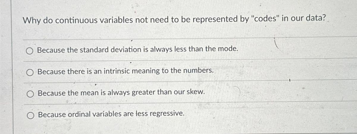 Why do continuous variables not need to be represented by "codes" in our data?
O Because the standard deviation is always less than the mode.
Because there is an intrinsic meaning to the numbers.
Because the mean is always greater than our skew.
O Because ordinal variables are less regressive.