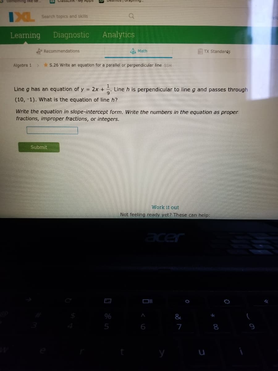 3 combining like ter
IXL
Search topics and skills
Learning
Diagnostic
Analytics
* Recommendations
A Math
E TX StandardŞ
Algebra 1
*S.26 Write an equation for a parallel or perpendicular line 5SH
Line g has an equation of y = 2x +
Line h is perpendicular to line g and passes through
(10, -1). What is the equation of line h?
Write the equation in slope-intercept form. Write the numbers in the equation as proper
fractions, improper fractions, or integers.
Submit
Work it out
Not feeling ready yet? These can help:
acer
%
&
5
6
7
8
