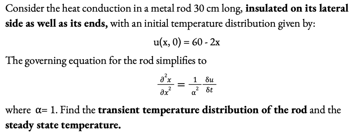 Consider the heat conduction in a metal rod 30 cm long, insulated on its lateral
side as well as its ends, with an initial temperature distribution given by:
u(x, 0) = 60 - 2x
The governing equation for the rod simplifies to
a²x
2
Əx²
=
1 δυ
2
St
α
where a= 1. Find the transient temperature distribution of the rod and the
steady state temperature.