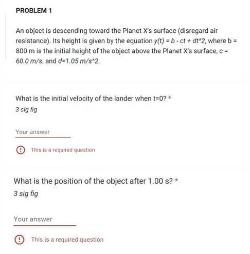 PROBLEM 1
An object is descending toward the Planet X's surface (disregard air
resistance). Its height is given by the equation y(t) = b-ct + dt^2, where b =
800 m is the initial height of the object above the Planet X's surface, c =
60.0 m/s, and d=1.05 m/s^2.
What is the initial velocity of the lander when t=0? *
3 sig fig
Your answer
This is a required question
What is the position of the object after 1.00 s? *
3 sig fig
Your answer
This is a required question