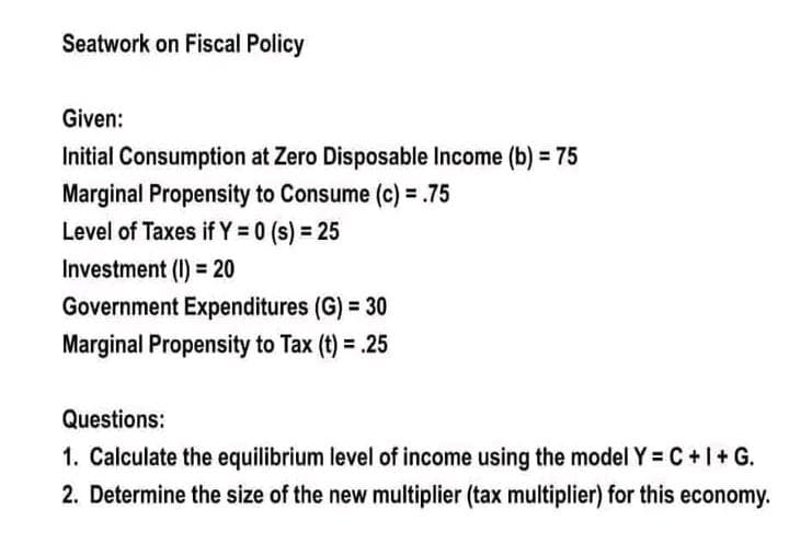 Seatwork on Fiscal Policy
Given:
Initial Consumption at Zero Disposable Income (b) = 75
Marginal Propensity to Consume (c) = .75
Level of Taxes if Y = 0 (s) = 25
Investment (I) = 20
Government Expenditures (G) = 30
Marginal Propensity to Tax (t) = .25
Questions:
1. Calculate the equilibrium level of income using the model Y = C + I + G.
2. Determine the size of the new multiplier (tax multiplier) for this economy.