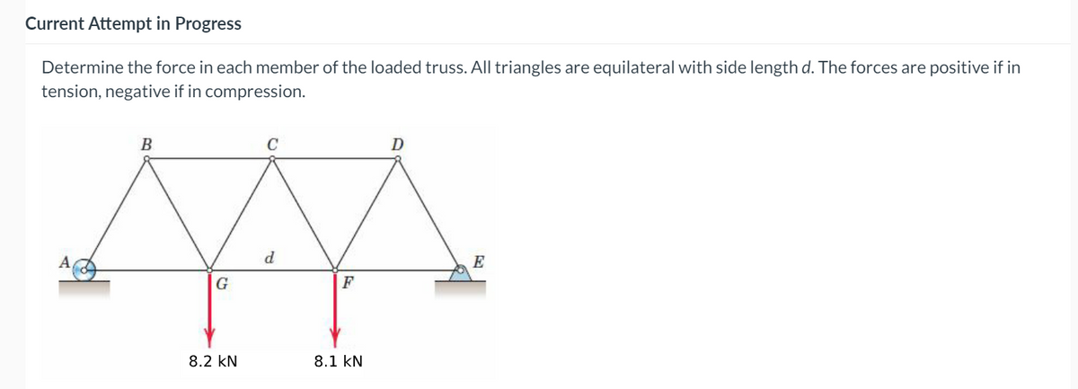 Current Attempt in Progress
Determine the force in each member of the loaded truss. All triangles are equilateral with side length d. The forces are positive if in
tension, negative if in compression.
B
C
D
A,
E
G
F
8.2 kN
8.1 kN
