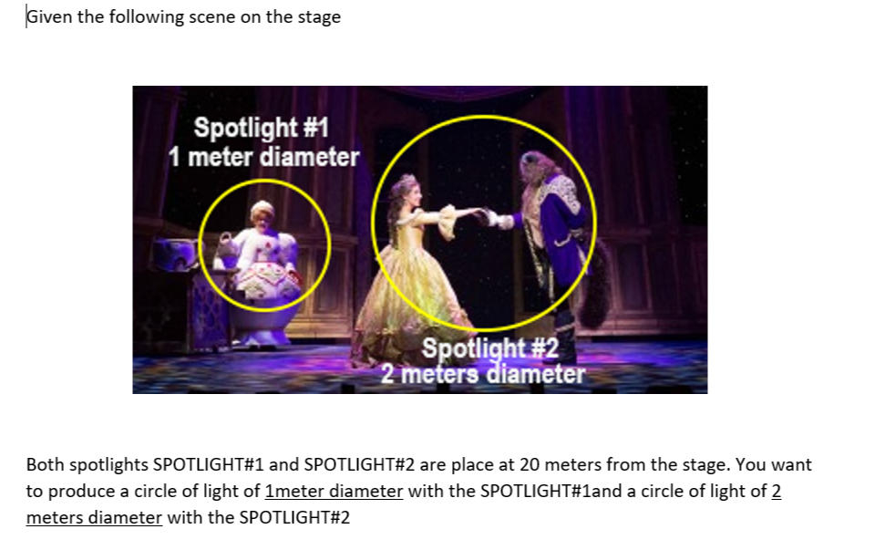 Given the following scene on the stage
Spotlight #1
1 meter diameter
Spotlight #2
2 meters diameter
Both spotlights SPOTLIGHT#1 and SPOTLIGHT#2 are place at 20 meters from the stage. You want
to produce a circle of light of 1meter diameter with the SPOTLIGHT#1and a circle of light of 2
meters diameter with the SPOTLIGHT#2
