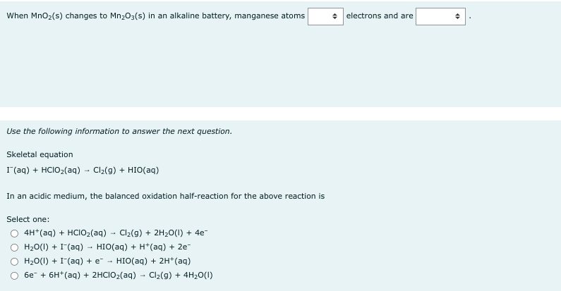 When MnO₂ (s) changes to Mn₂O3(s) in an alkaline battery, manganese atoms
Use the following information to answer the next question.
Skeletal equation
I(aq) + HCIOz(aq) → Clz(g) + HIO(aq)
In an acidic medium, the balanced oxidation half-reaction for the above reaction is
Select one:
4H+ (aq) + HCIO₂(aq) Cl₂(g) + 2H₂O(l) + 4e¯
H2O(l) + I-(aq) HIO(aq) + H+ (aq) + 2e-
H₂O(l) + (aq) + e HIO(aq) + 2H+ (aq)
6e + 6H(aq) + 2HCIO₂(aq) → Cl₂(g) + 4H₂O(1)
+ electrons and are