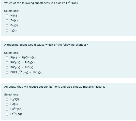 Which of the following substances will oxidize Fe²+ (aq)
Select one:
Ni(s)
Zn(s)
Br₂(1)
Iz(s)
A reducing agent would cause which of the following changes?
Select one:
Pt(s)→ Pt(OH)₂(s)
PtO₂ (s) PtO3(s)
PtO₂ (s)
Pto(s)
Pt(OH)2+ (aq) → PtO3(s)
An entity that will reduce copper (II) ions and also oxidize metallic nickel is
Select one:
H₂O(l)
Cd(s)
Sn²+ (aq)
Fe²+ (aq)