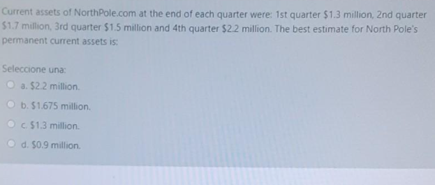 Current assets of NorthPole.com at the end of each quarter were: 1st quarter $1.3 million, 2nd quarter
$1.7 million, 3rd quarter $1.5 million and 4th quarter $2.2 million. The best estimate for North Pole's
permanent current assets is:
Seleccione una:
Oa. $2.2 million.
Ob. $1.675 million.
Oc. $1.3 million.
Od. $0.9 million.