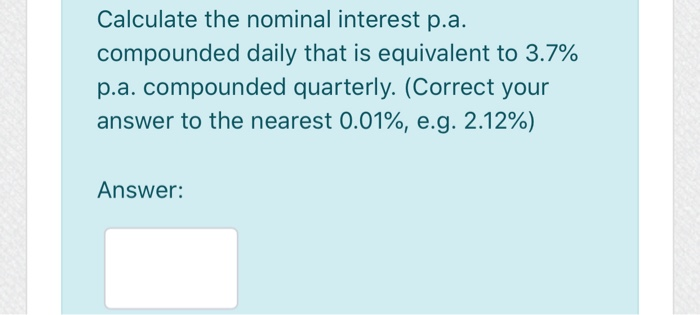 Calculate the nominal interest p.a.
compounded daily that is equivalent to 3.7%
p.a. compounded quarterly. (Correct your
answer to the nearest 0.01%, e.g. 2.12%)
Answer: