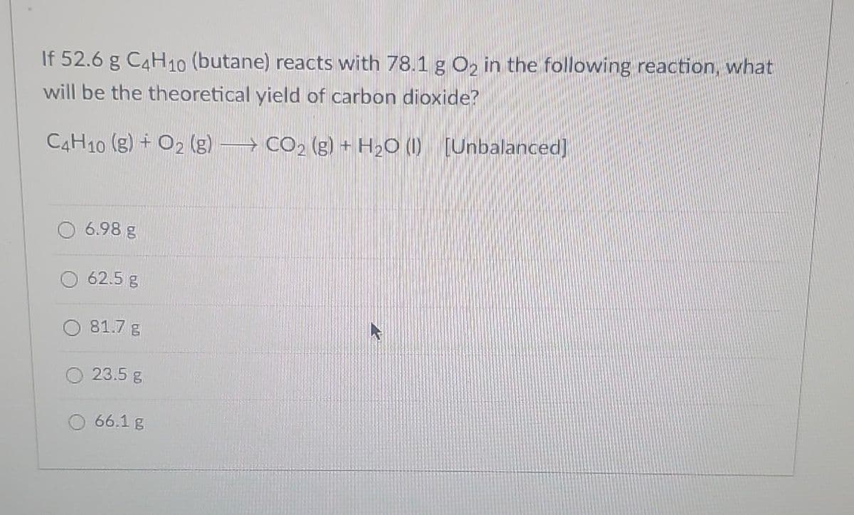 If 52.6 g C4H10 (butane) reacts with 78.1 g O₂ in the following reaction, what
will be the theoretical yield of carbon dioxide?
C4H10 (g) + O2 (g) CO₂ (g) + H₂O (1) [Unbalanced]
6.98 g
62.5 g
81.7 g
23.5 g
66.1 g