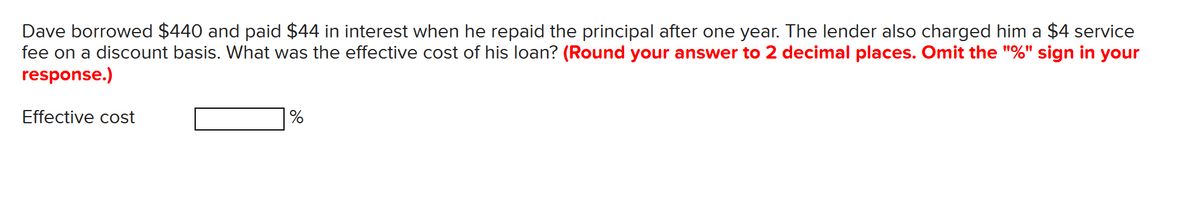 Dave borrowed $440 and paid $44 in interest when he repaid the principal after one year. The lender also charged him a $4 service
fee on a discount basis. What was the effective cost of his loan? (Round your answer to 2 decimal places. Omit the "%" sign in your
response.)
Effective cost